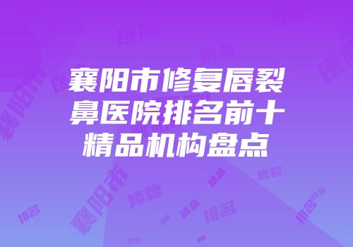 襄阳市修复唇裂鼻医院排名前十精品机构盘点