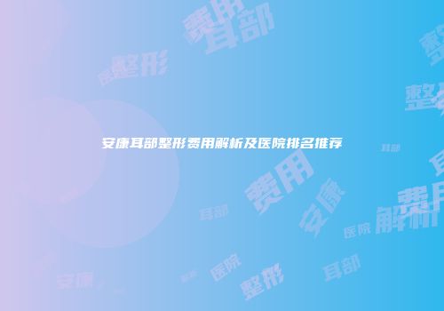 安康耳部整形费用解析及医院排名推荐