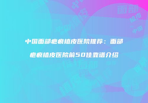 中国面部疤痕植皮医院推荐：面部疤痕植皮医院前50佳靠谱介绍