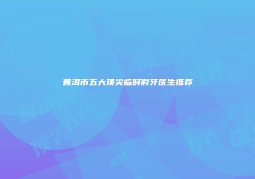 普洱市五大顶尖临时假牙医生推荐