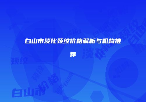 白山市淡化颈纹价格解析与机构推荐