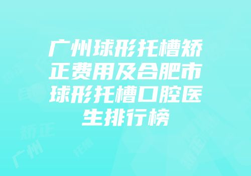 广州球形托槽矫正费用及合肥市球形托槽口腔医生排行榜