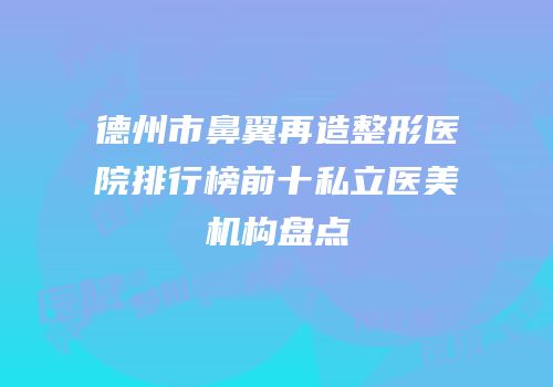 德州市鼻翼再造整形医院排行榜前十私立医美机构盘点