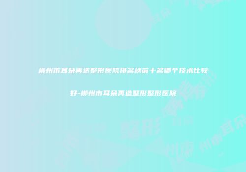 郴州市耳朵再造整形医院排名榜前十名哪个技术比较好-郴州市耳朵再造整形整形医院