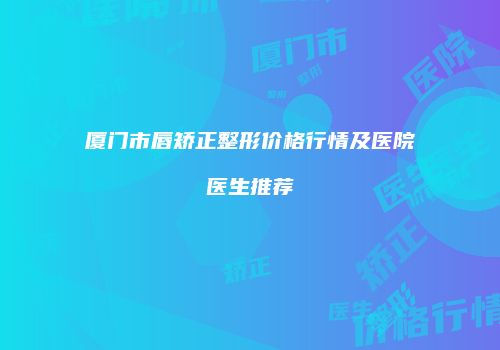 厦门市唇矫正整形价格行情及医院医生推荐