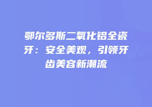 鄂尔多斯二氧化铝全瓷牙：安全美观，引领牙齿美容新潮流