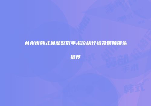 台州市韩式鼻部整形手术价格行情及医院医生推荐