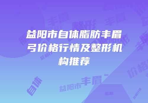 益阳市自体脂肪丰眉弓价格行情及整形机构推荐