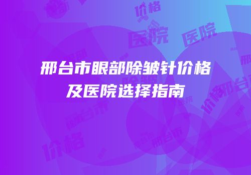 邢台市眼部除皱针价格及医院选择指南
