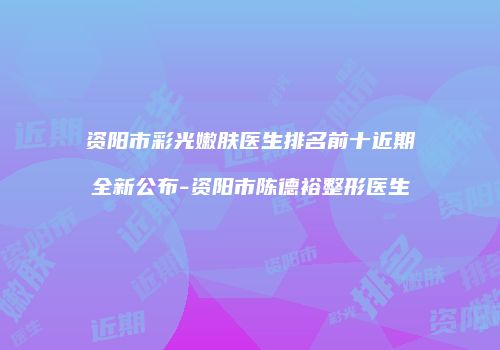 资阳市彩光嫩肤医生排名前十近期全新公布-资阳市陈德裕整形医生