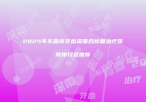 2025年东营市牙齿深覆合修复治疗医院排行及推荐