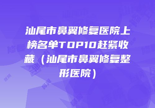 汕尾市鼻翼修复医院上榜名单TOP10赶紧收藏（汕尾市鼻翼修复整形医院）