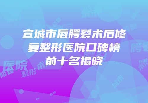 宣城市唇腭裂术后修复整形医院口碑榜前十名揭晓