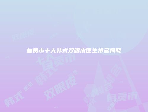 自贡市十大韩式双眼皮医生排名揭晓