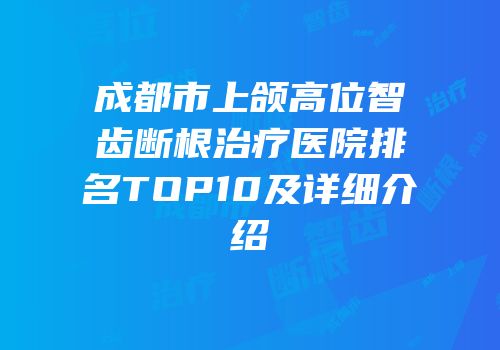 成都市上颌高位智齿断根治疗医院排名TOP10及详细介绍
