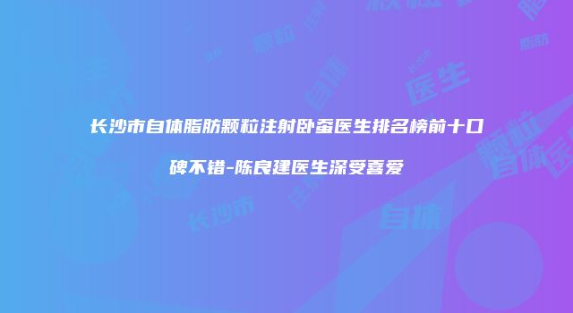 长沙市自体脂肪颗粒注射卧蚕医生排名榜前十口碑不错-陈良建医生深受喜爱