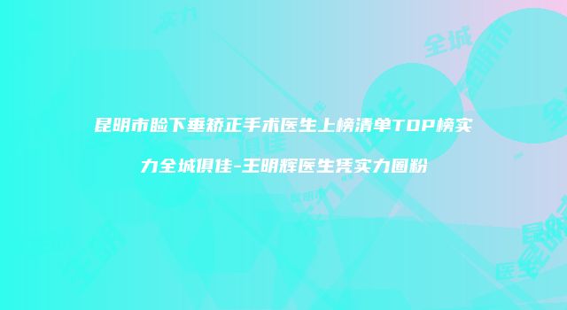 昆明市睑下垂矫正手术医生上榜清单TOP榜实力全城俱佳-王明辉医生凭实力圈粉