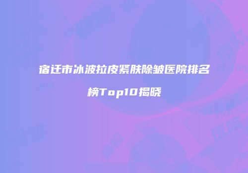 宿迁市冰波拉皮紧肤除皱医院排名榜Top10揭晓