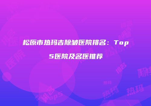 松原市热玛吉除皱医院排名：Top5医院及名医推荐