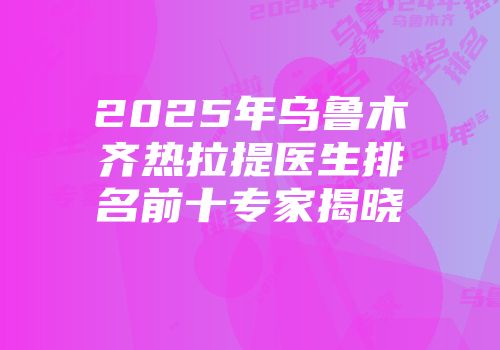 2025年乌鲁木齐热拉提医生排名前十专家揭晓