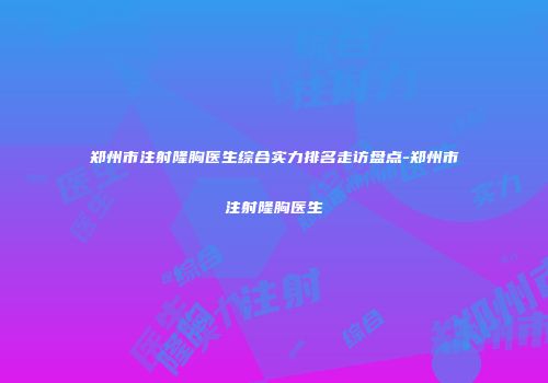 郑州市注射隆胸医生综合实力排名走访盘点-郑州市注射隆胸医生