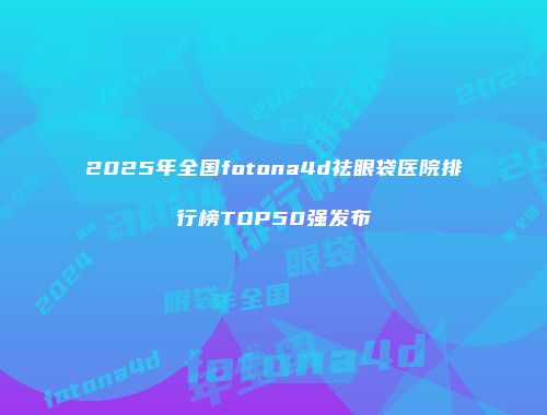 2025年全国fotona4d祛眼袋医院排行榜TOP50强发布