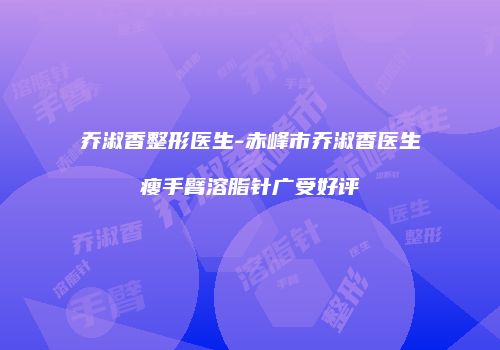乔淑香整形医生-赤峰市乔淑香医生瘦手臂溶脂针广受好评