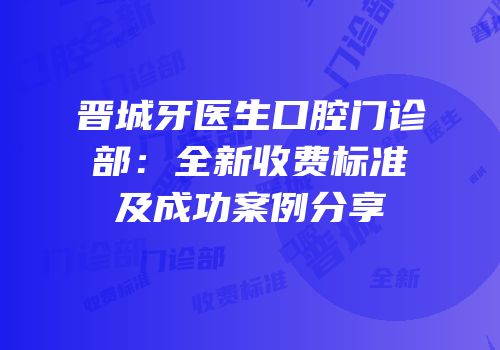 晋城牙医生口腔门诊部：全新收费标准及成功案例分享