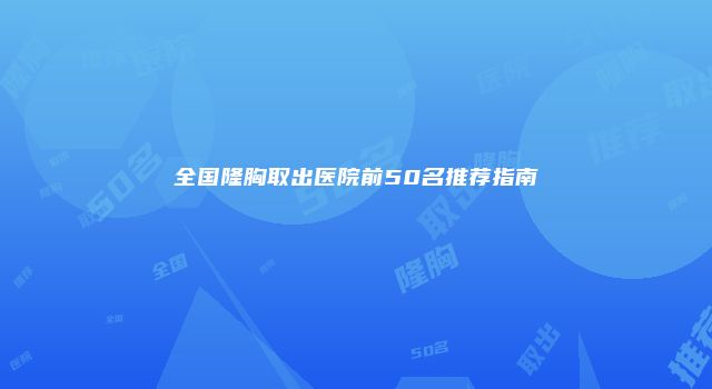 全国隆胸取出医院前50名推荐指南
