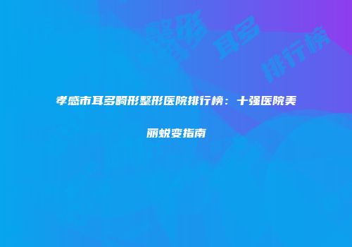 孝感市耳多畸形整形医院排行榜：十强医院美丽蜕变指南