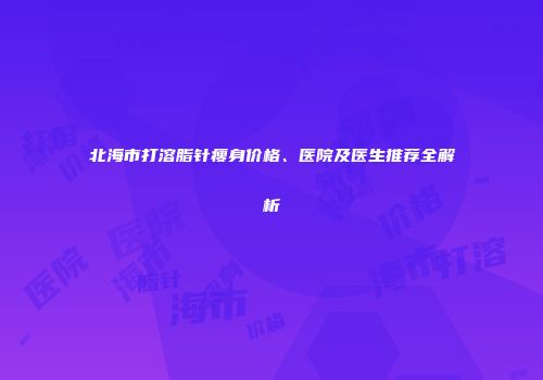 北海市打溶脂针瘦身价格、医院及医生推荐全解析