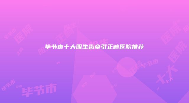 毕节市十大阻生齿牵引正畸医院推荐