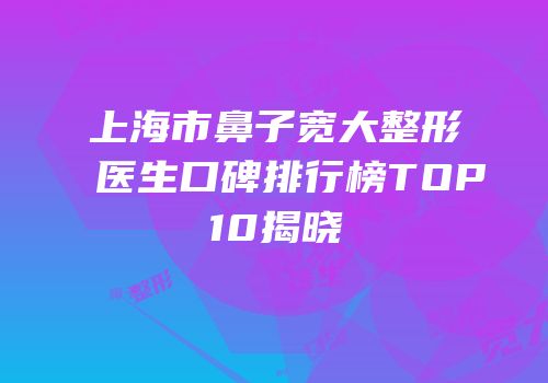 上海市鼻子宽大整形医生口碑排行榜TOP10揭晓