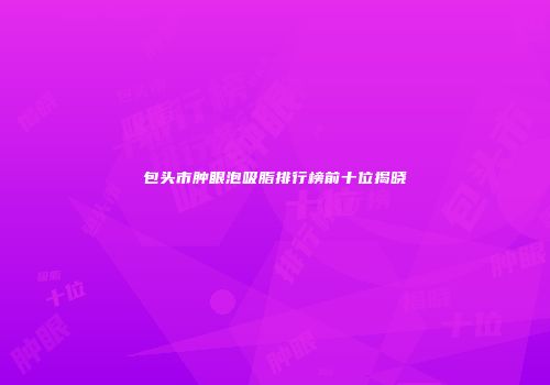 包头市肿眼泡吸脂排行榜前十位揭晓