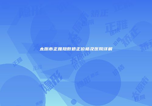 太原市正雅隐形矫正价格及医院详解