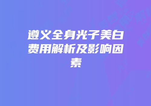 遵义全身光子美白费用解析及影响因素