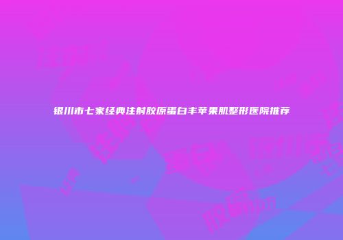 银川市七家经典注射胶原蛋白丰苹果肌整形医院推荐