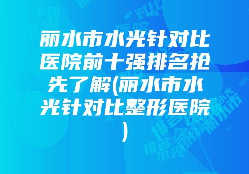 丽水市水光针对比医院前十强排名抢先了解(丽水市水光针对比整形医院)