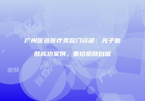 广州医选医疗美容门诊部：光子嫩肤成功案例，重拾肌肤自信