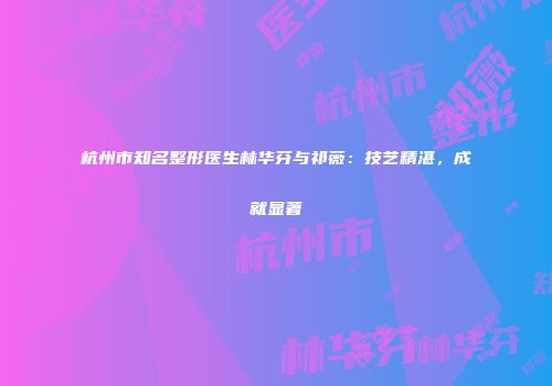 杭州市知名整形医生林华芬与祁薇：技艺精湛，成就显著