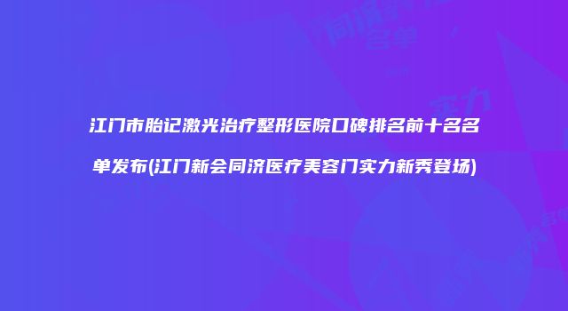 江门市胎记激光治疗整形医院口碑排名前十名名单发布(江门新会同济医疗美容门实力新秀登场)