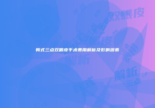 韩式三点双眼皮手术费用解析及影响因素