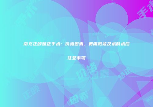 南充正颌矫正手术：价格因素、费用概览及术前术后注意事项