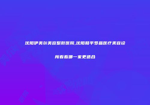沈阳伊美尔美容整形医院,沈阳和平罗晶医疗美容诊所看看哪一家更适合