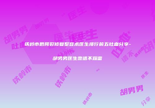 铁岭市唇腭裂修复整容术医生排行前五吐血分享-胡男男医生靠谱不踩雷