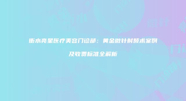衡水亮星医疗美容门诊部：黄金微针射频术案例及收费标准全解析