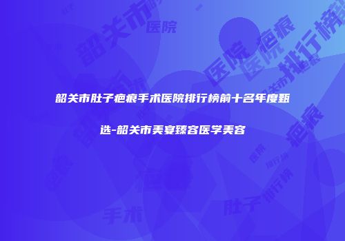 韶关市肚子疤痕手术医院排行榜前十名年度甄选-韶关市美宴臻容医学美容