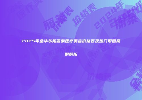 2025年金华东阳丽莱医疗美容价格表及热门项目案例解析