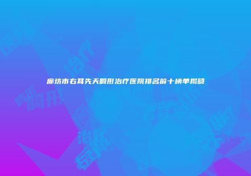 廊坊市右耳先天畸形治疗医院排名前十榜单揭晓
