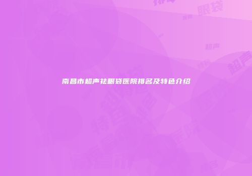 南昌市超声祛眼袋医院排名及特色介绍